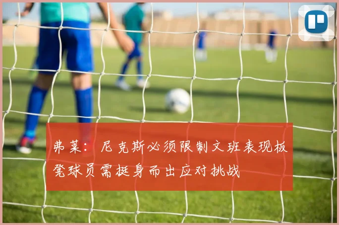 弗莱：尼克斯必须限制文班表现板凳球员需挺身而出应对挑战
