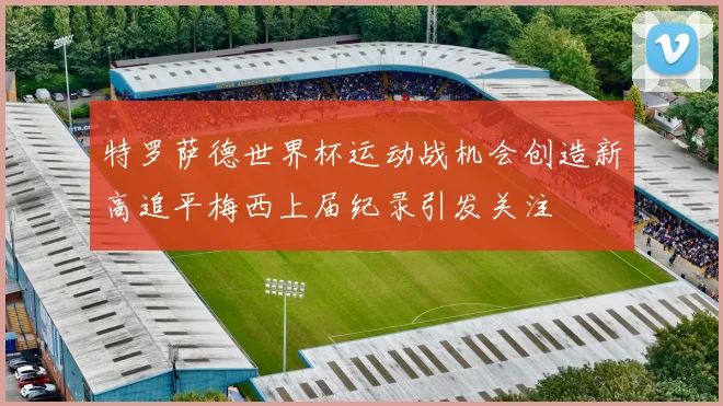 特罗萨德世界杯运动战机会创造新高追平梅西上届纪录引发关注