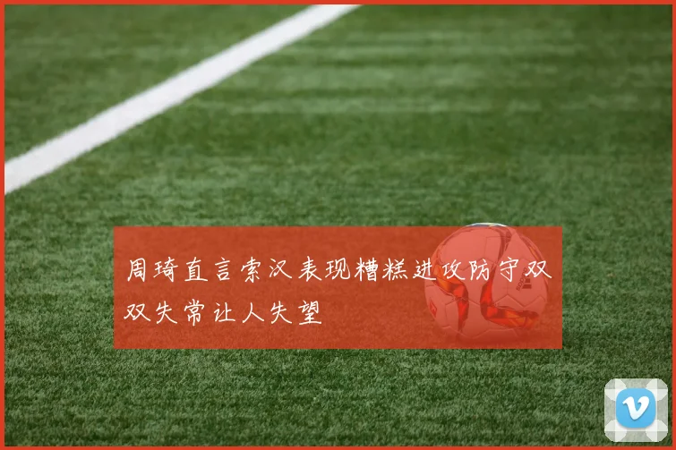 周琦直言索汉表现糟糕进攻防守双双失常让人失望