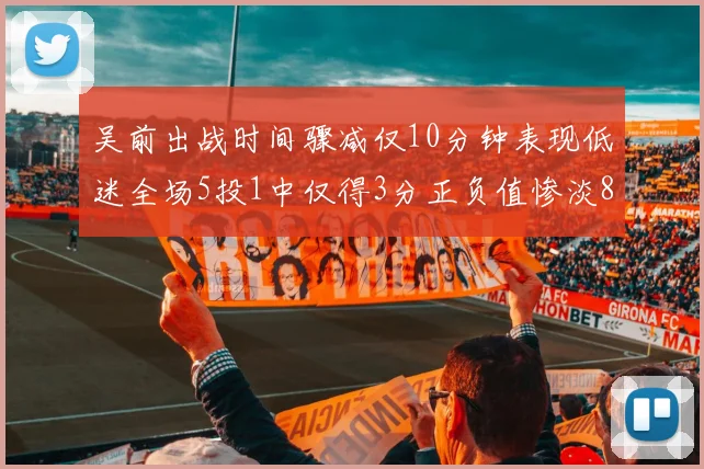 吴前出战时间骤减仅10分钟表现低迷全场5投1中仅得3分正负值惨淡8