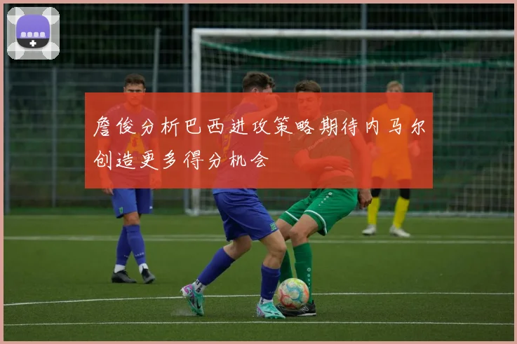 詹俊分析巴西进攻策略期待内马尔创造更多得分机会