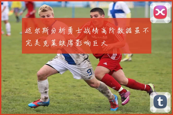 迈尔斯分析勇士战绩高阶数据虽不完美克莱缺席影响巨大