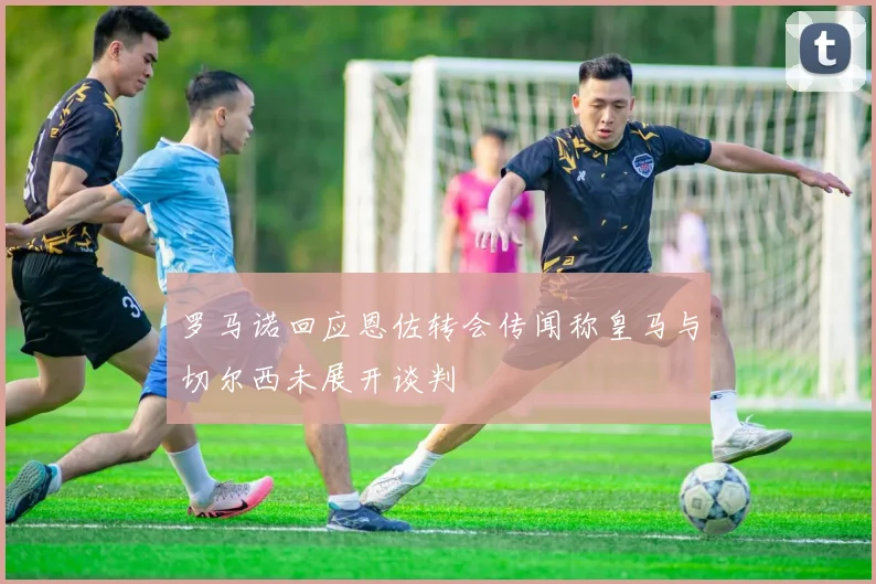 罗马诺回应恩佐转会传闻称皇马与切尔西未展开谈判