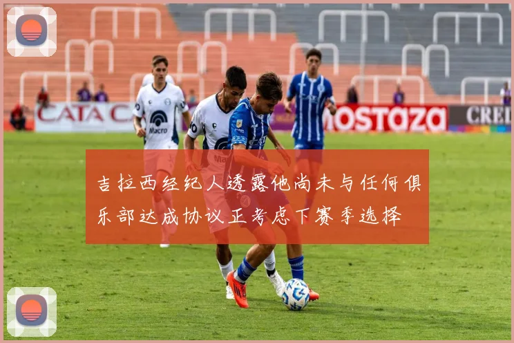 吉拉西经纪人透露他尚未与任何俱乐部达成协议正考虑下赛季选择