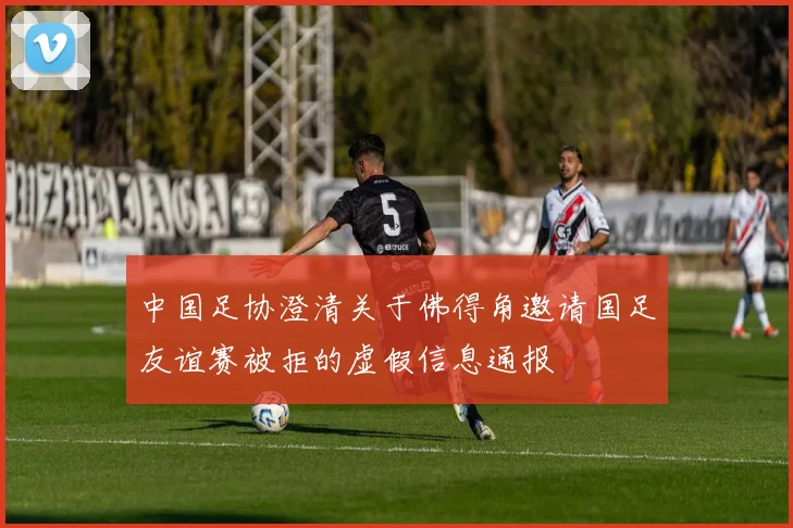 中国足协澄清关于佛得角邀请国足友谊赛被拒的虚假信息通报