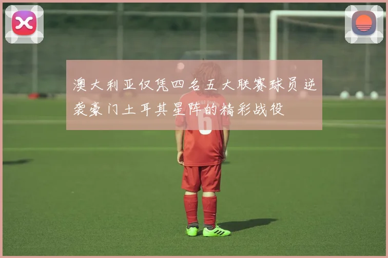 澳大利亚仅凭四名五大联赛球员逆袭豪门土耳其星阵的精彩战役