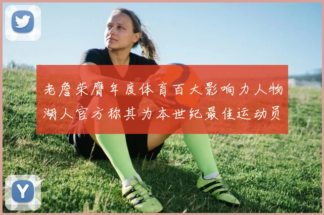 老詹荣膺年度体育百大影响力人物湖人官方称其为本世纪最佳运动员