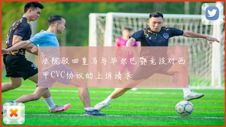 法院驳回皇马与毕尔巴鄂竞技对西甲CVC协议的上诉请求