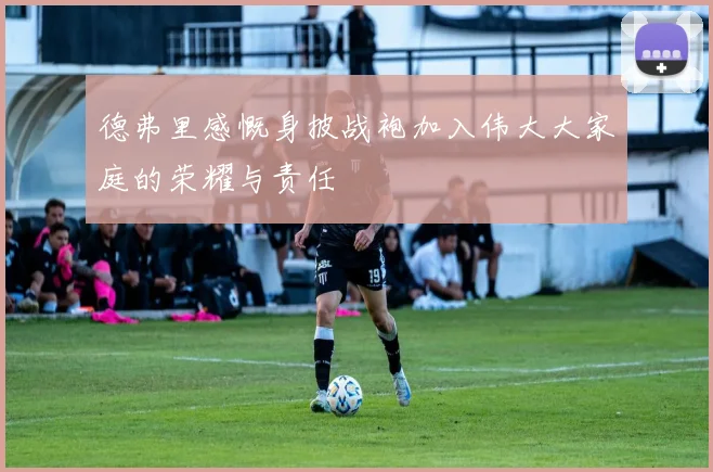 德弗里感慨身披战袍加入伟大大家庭的荣耀与责任